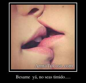 Besame  yá, no seas timido.....