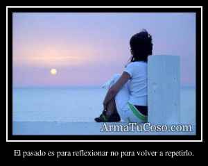El pasado es para reflexionar no para volver a repetirlo.