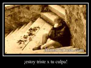 ¡estoy triste x tu culpa!