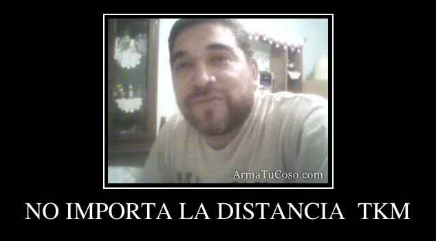 NO IMPORTA LA DISTANCIA  TKM