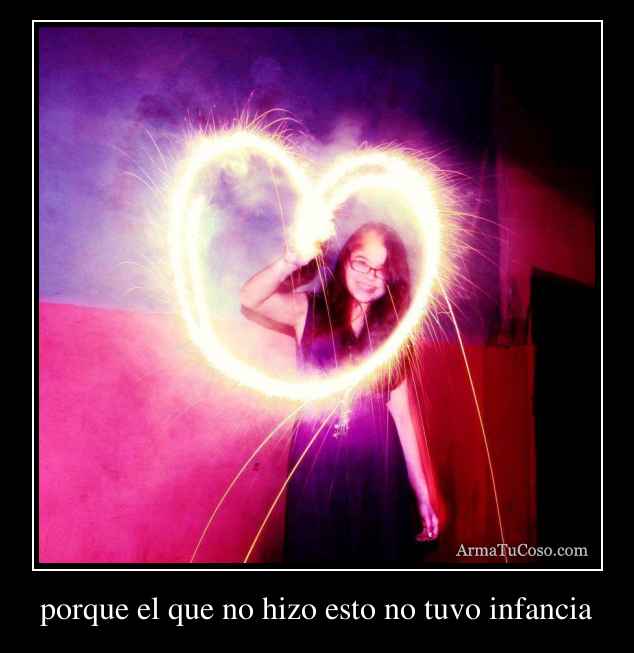 porque el que no hizo esto no tuvo infancia