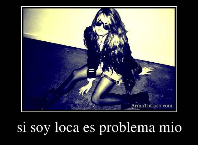 si soy loca es problema mio