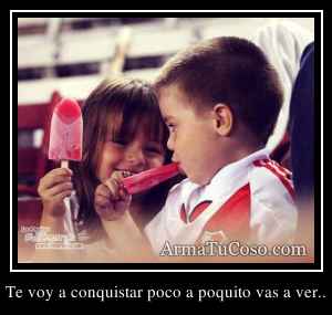 Te voy a conquistar poco a poquito vas a ver..