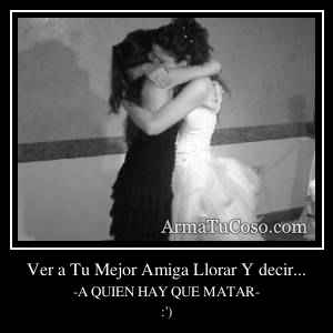 Ver a Tu Mejor Amiga Llorar Y decir...
